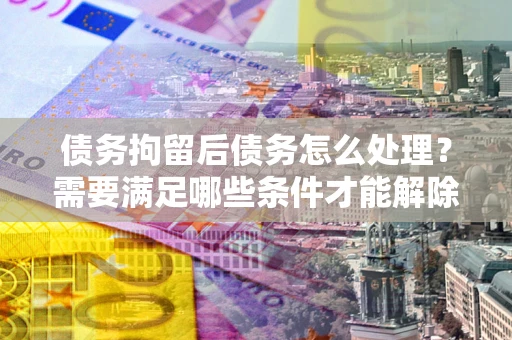 北京债务拘留后债务怎么处理？需要满足哪些条件才能解除？